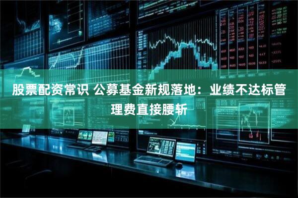 股票配资常识 公募基金新规落地：业绩不达标管理费直接腰斩