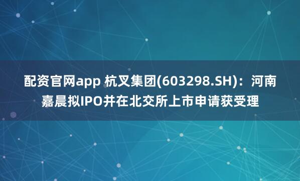 配资官网app 杭叉集团(603298.SH)：河南嘉晨拟IPO并在北交所上市申请获受理