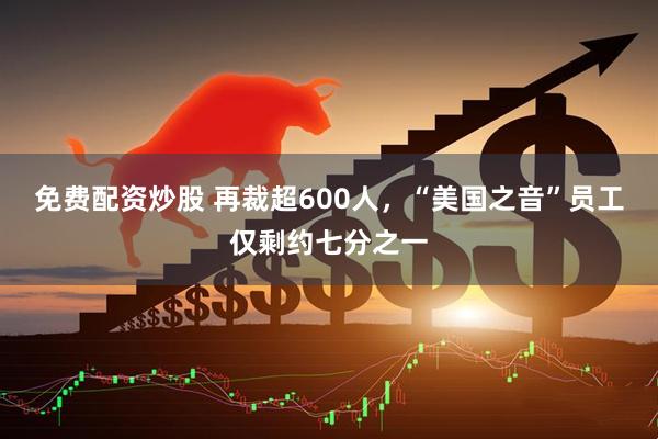 免费配资炒股 再裁超600人，“美国之音”员工仅剩约七分之一