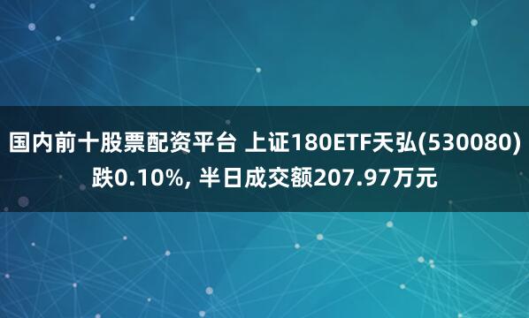 国内前十股票配资平台 上证180ETF天弘(530080)跌0.10%, 半日成交额207.97万元