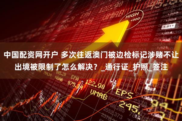 中国配资网开户 多次往返澳门被边检标记涉赌不让出境被限制了怎么解决？_通行证_护照_签注