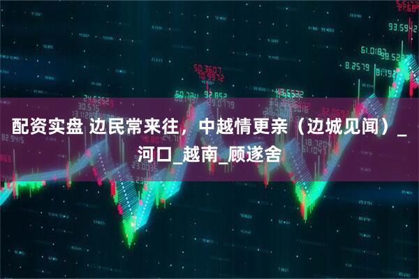 配资实盘 边民常来往，中越情更亲（边城见闻）_河口_越南_顾遂舍