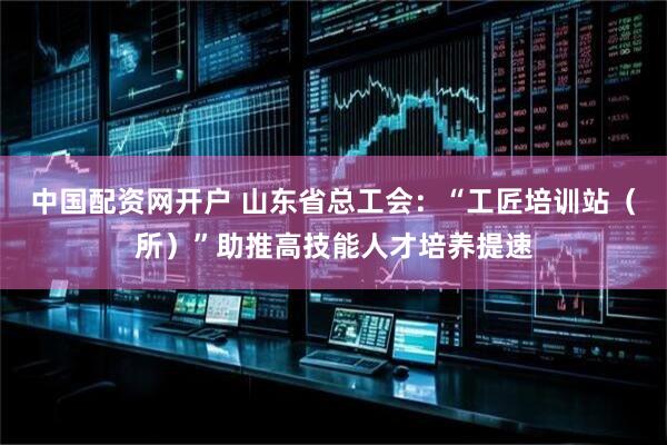 中国配资网开户 山东省总工会：“工匠培训站（所）”助推高技能人才培养提速