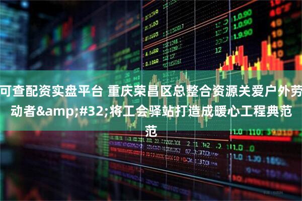 可查配资实盘平台 重庆荣昌区总整合资源关爱户外劳动者&#32;将工会驿站打造成暖心工程典范