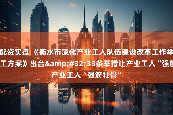 配资实盘 《衡水市深化产业工人队伍建设改革工作举措及分工方案》出台&#32;33条举措让产业工人“强筋壮骨”