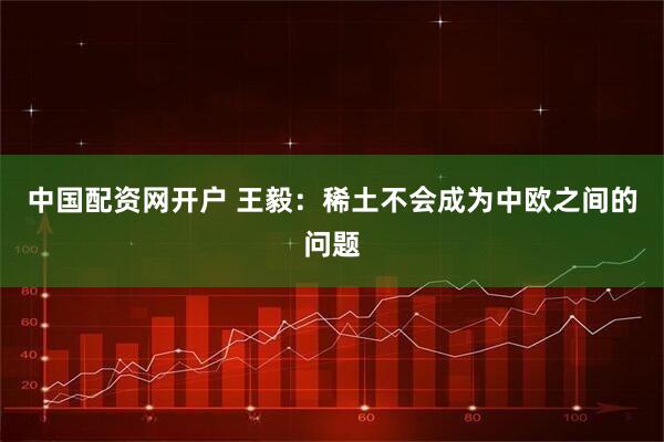 中国配资网开户 王毅：稀土不会成为中欧之间的问题