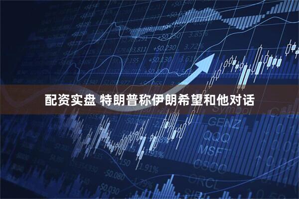 配资实盘 特朗普称伊朗希望和他对话