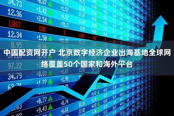 中国配资网开户 北京数字经济企业出海基地全球网络覆盖50个国家和海外平台