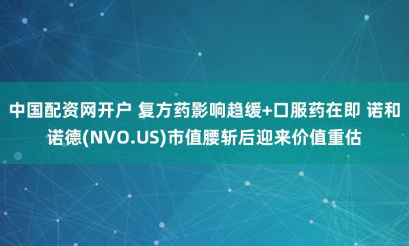 中国配资网开户 复方药影响趋缓+口服药在即 诺和诺德(NVO.US)市值腰斩后迎来价值重估