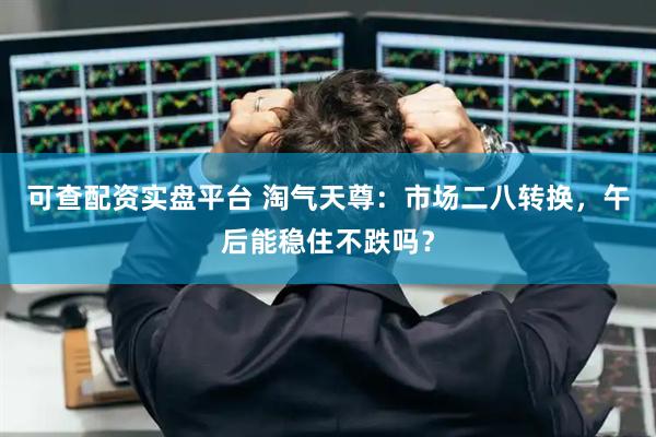 可查配资实盘平台 淘气天尊：市场二八转换，午后能稳住不跌吗？