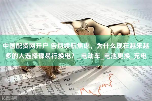 中国配资网开户 告别续航焦虑，为什么现在越来越多的人选择豫易行换电？_电动车_电池更换_充电