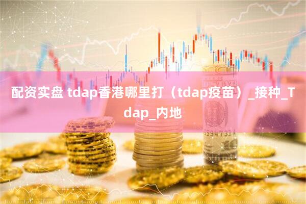 配资实盘 tdap香港哪里打（tdap疫苗）_接种_Tdap_内地