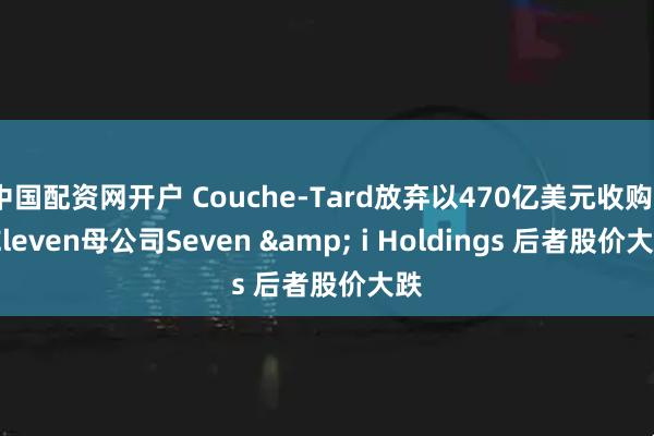中国配资网开户 Couche-Tard放弃以470亿美元收购7-Eleven母公司Seven & i Holdings 后者股价大跌
