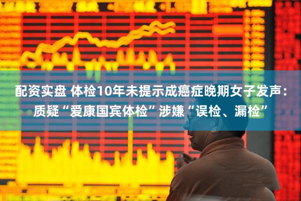 配资实盘 体检10年未提示成癌症晚期女子发声：质疑“爱康国宾体检”涉嫌“误检、漏检”