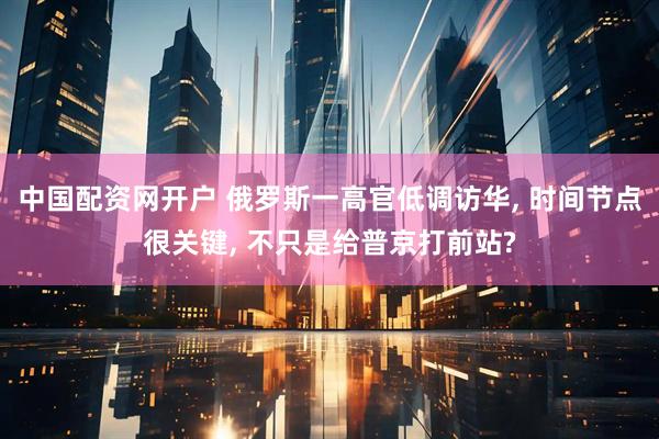 中国配资网开户 俄罗斯一高官低调访华, 时间节点很关键, 不只是给普京打前站?
