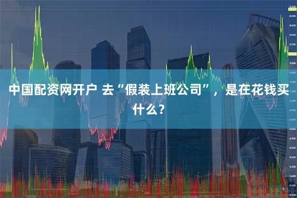 中国配资网开户 去“假装上班公司”，是在花钱买什么？