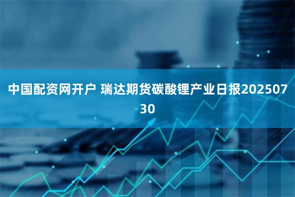 中国配资网开户 瑞达期货碳酸锂产业日报20250730