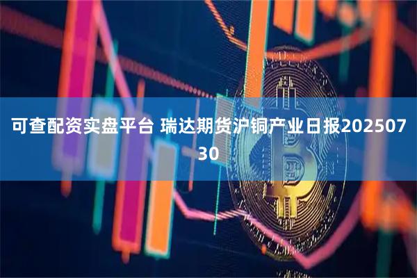 可查配资实盘平台 瑞达期货沪铜产业日报20250730