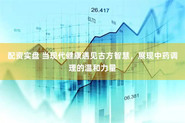 配资实盘 当现代健康遇见古方智慧，展现中药调理的温和力量