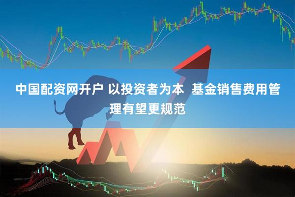 中国配资网开户 以投资者为本  基金销售费用管理有望更规范