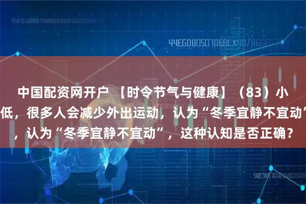 中国配资网开户 【时令节气与健康】（83）小雪时节，随着气温的降低，很多人会减少外出运动，认为“冬季宜静不宜动”，这种认知是否正确？