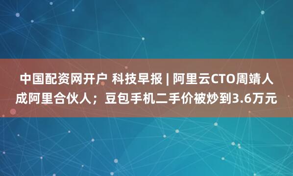 中国配资网开户 科技早报 | 阿里云CTO周靖人成阿里合伙人；豆包手机二手价被炒到3.6万元