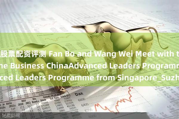 股票配资评测 Fan Bo and Wang Wei Meet with the Delegation of the Business ChinaAdvanced Leaders Programme from Singapore_Suzhou