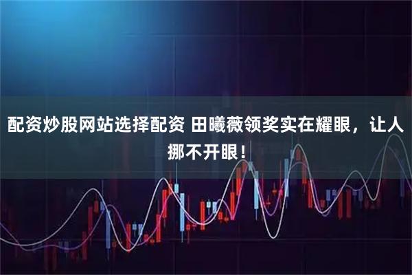 配资炒股网站选择配资 田曦薇领奖实在耀眼，让人挪不开眼！
