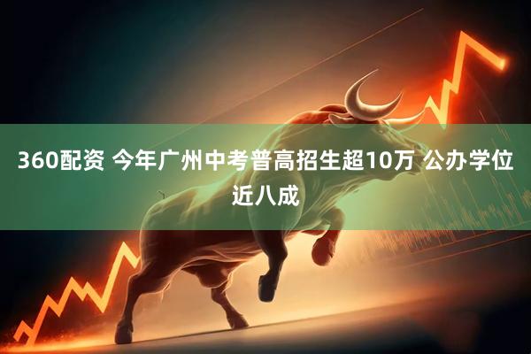360配资 今年广州中考普高招生超10万 公办学位近八成