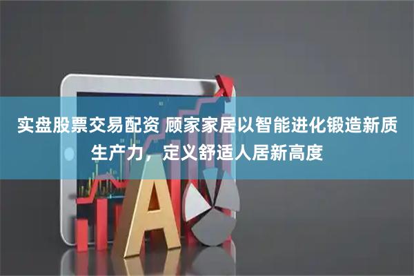 实盘股票交易配资 顾家家居以智能进化锻造新质生产力,定义舒适人居新高度