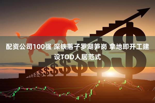 配资公司100强 深铁落子罗湖笋岗 拿地即开工建设TOD人居范式
