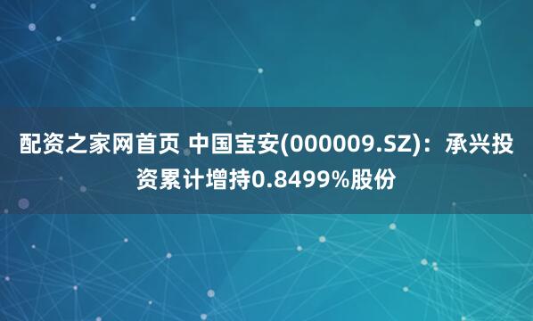 配资之家网首页 中国宝安(000009.SZ)：承兴投资累计增持0.8499%股份